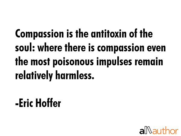 Compassion is the antitoxin of the soul: where there is compassion even the most poisonous impulses remain relatively harmless. - Eric Hoffer Quote