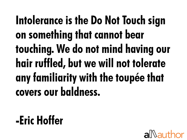 Intolerance is the Do Not Touch sign on something that cannot bear touching. We do not mind having our hair ruffled, but we will not tolerate any familiarity with the toupée that covers our baldness. - Eric Hoffer Quote