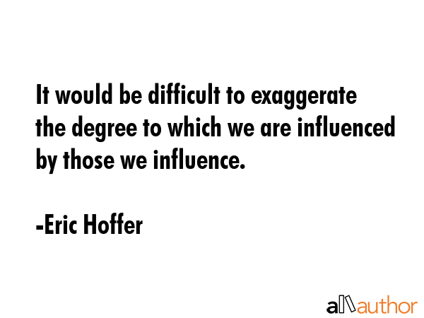 It would be difficult to exaggerate the degree to which we are influenced by those we influence. - Eric Hoffer Quote GIF