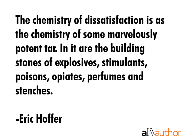 The chemistry of dissatisfaction is as the chemistry of some marvelously potent tar. In it are the building stones of explosives, stimulants, poisons, opiates, perfumes and stenches. - Eric Hoffer Quote