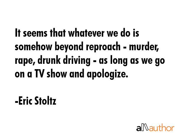 It seems that whatever we do is somehow beyond reproach - murder, rape, drunk driving - as long as we go on a TV show and apologize. - Eric Stoltz Quote