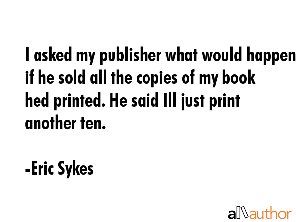I asked my publisher what would happen if he sold all the copies of my book hed printed. He said... - Eric Sykes Quote GIF