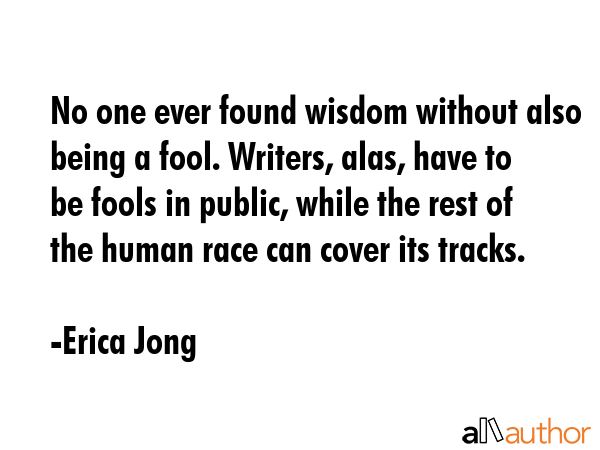 No one ever found wisdom without also being a fool. Writers, alas, have to be fools in public, while the rest of the human race can cover its tracks. - Erica Jong Quote