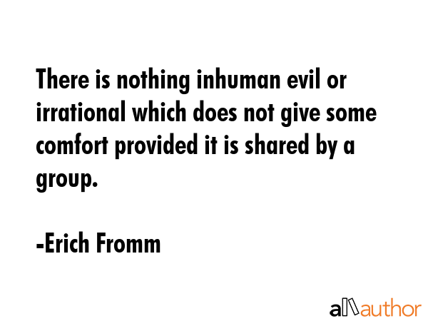 There is nothing inhuman evil or irrational which does not give some comfort provided it is shared by a group. - Erich Fromm Quote