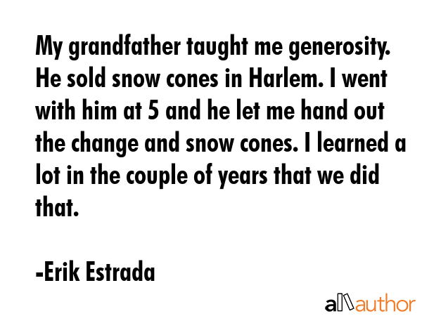 My grandfather taught me generosity. He sold snow cones in Harlem. I went with him at 5 and he let me hand out the change and snow cones. I learned a lot in the couple of years that we did that. - Erik Estrada Quote