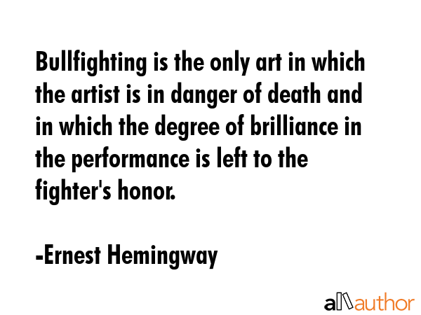 Bullfighting is the only art in which the artist is in danger of death and in which the degree of brilliance in the performance is left to the fighter\'s honor. - Ernest Hemingway Quote