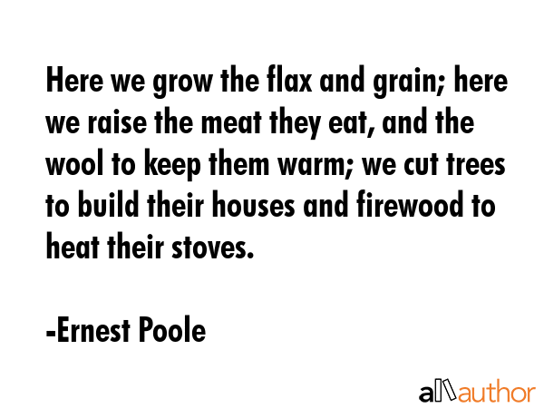 Here we grow the flax and grain; here we raise the meat they eat, and the wool to keep them warm;... - Ernest Poole Quote GIF