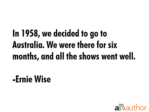 In 1958, we decided to go to Australia. We were there for six months, and all the shows went well. - Ernie Wise Quote