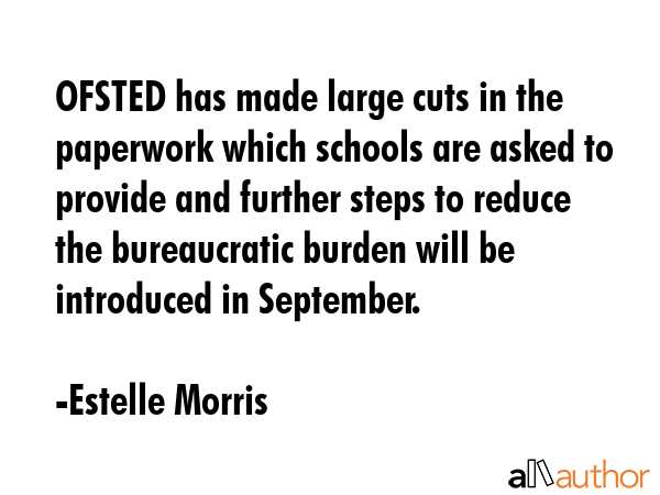 OFSTED has made large cuts in the paperwork which schools are asked to provide and further steps to reduce the bureaucratic burden will be introduced in September. - Estelle Morris Quote