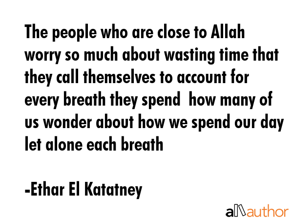 The people who are close to Allah worry so much about wasting time that they call themselves to account for every breath they spend  how many of us wonder about how we spend our day let alone each... - Ethar El Katatney Quote