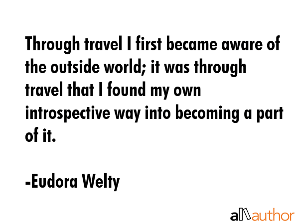 Through travel I first became aware of the outside world; it was through travel that I found my own introspective way into becoming a part of it. - Eudora Welty Quote