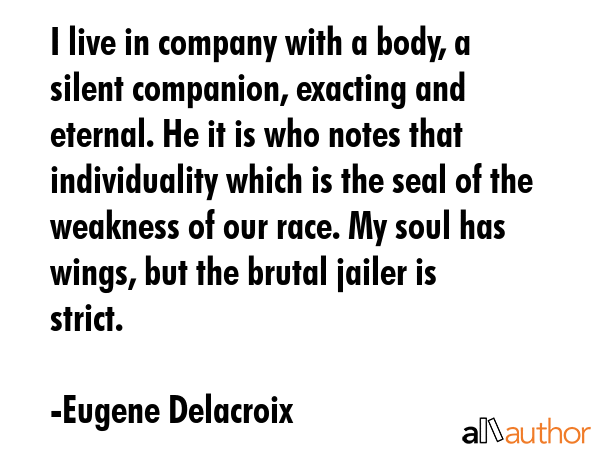 I live in company with a body, a silent companion, exacting and eternal. He it is who notes that individuality which is the seal of the weakness of our race. My soul has wings, but the brutal jailer... - Eugene Delacroix Quote