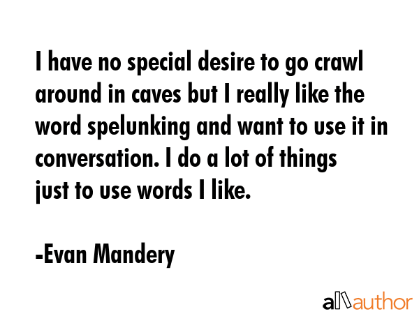 I have no special desire to go crawl around in caves but I really like the word spelunking and want to use it in conversation. I do a lot of things just to use words I like. - Evan Mandery Quote