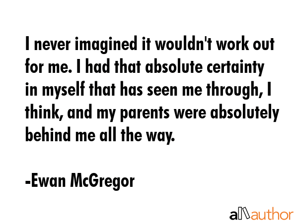 I never imagined it wouldn\'t work out for me. I had that absolute certainty in myself that has seen me through, I think, and my parents were absolutely behind me all the way. - Ewan McGregor Quote