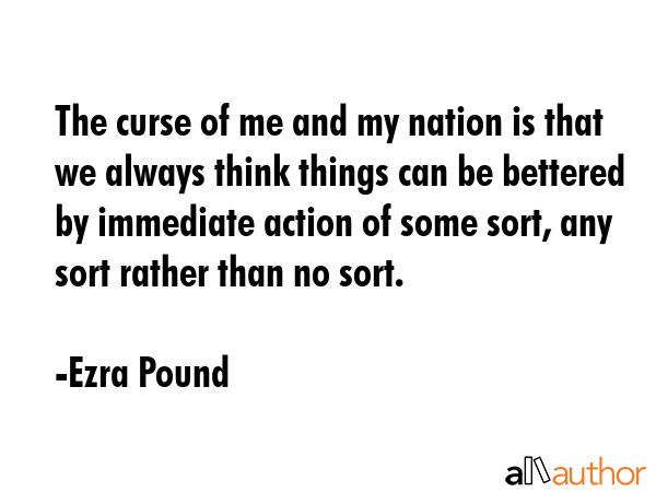 The curse of me and my nation is that we always think things can be bettered by immediate action of some sort, any sort rather than no sort. - Ezra Pound Quote