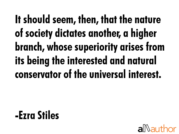 It should seem, then, that the nature of society dictates another, a higher branch, whose superiority arises from its being the interested and natural conservator of the universal interest. - Ezra Stiles Quote