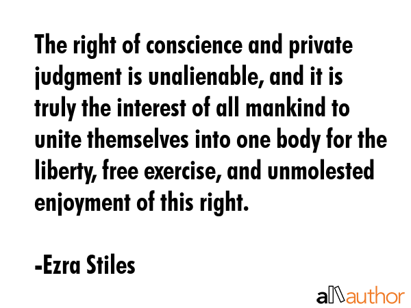 The right of conscience and private judgment is unalienable, and it is truly the interest of all mankind to unite themselves into one body for the liberty, free exercise, and unmolested enjoyment of... - Ezra Stiles Quote