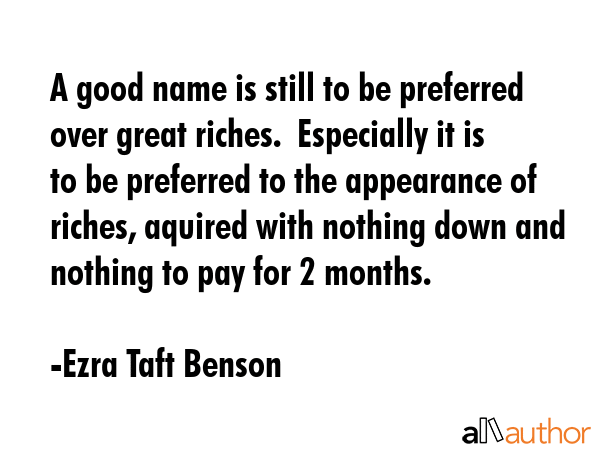 A good name is still to be preferred over great riches.  Especially it is to be preferred to the appearance of riches, aquired with nothing down and nothing to pay for 2 months. - Ezra Taft Benson Quote