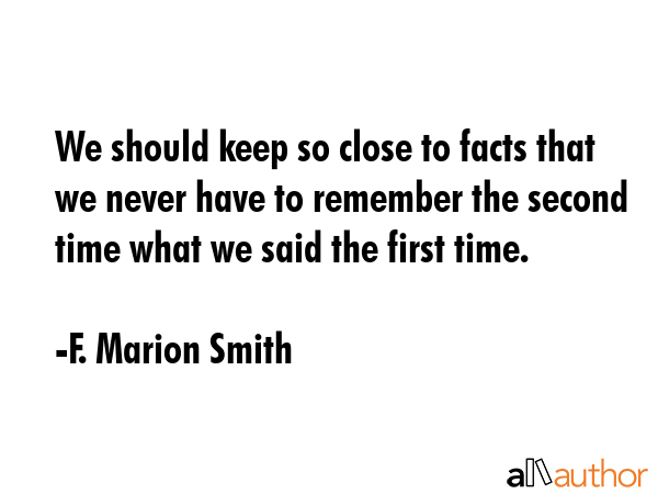 We should keep so close to facts that we never have to remember the second time what we said the first time. - F. Marion Smith Quote