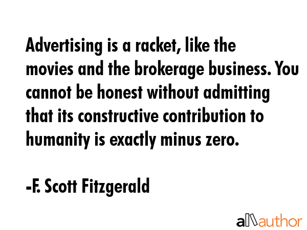 Advertising is a racket, like the movies and the brokerage business. You cannot be honest without admitting that its constructive contribution to humanity is exactly minus zero. - F. Scott Fitzgerald Quote