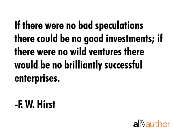 If there were no bad speculations there could be no good investments; if there were no wild... - F. W. Hirst Quote GIF