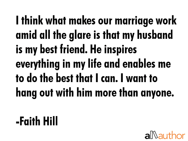 I think what makes our marriage work amid all the glare is that my husband is my best friend. He inspires everything in my life and enables me to do the best that I can. I want to hang out with him... - Faith Hill Quote