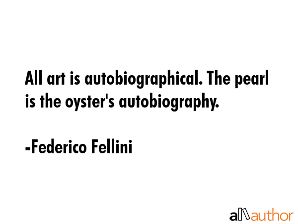 All art is autobiographical. The pearl is the oyster\'s autobiography. - Federico Fellini Quote