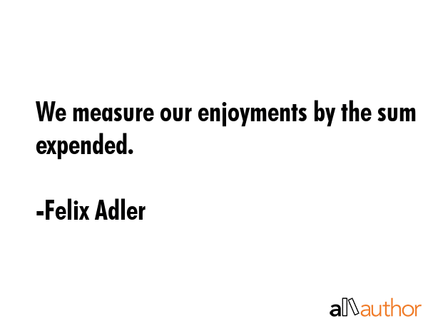 We measure our enjoyments by the sum expended. - Felix Adler Quote GIF