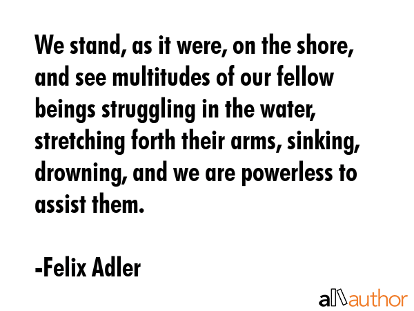 We stand, as it were, on the shore, and see multitudes of our fellow beings struggling in the... - Felix Adler Quote GIF