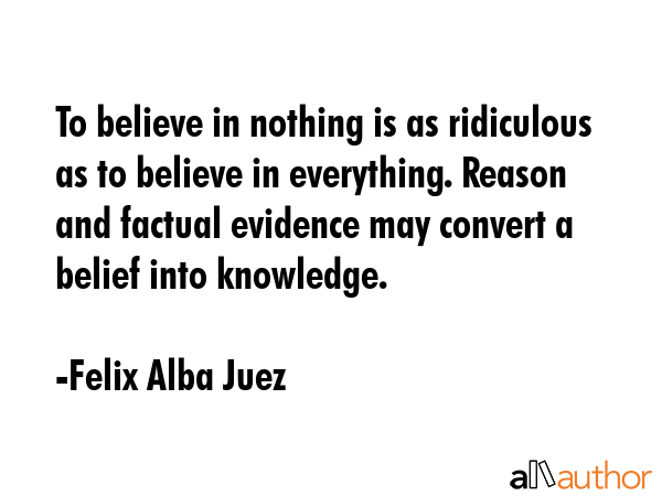 To believe in nothing is as ridiculous as to believe in everything. Reason and factual evidence may... - Felix Alba Juez Quote GIF