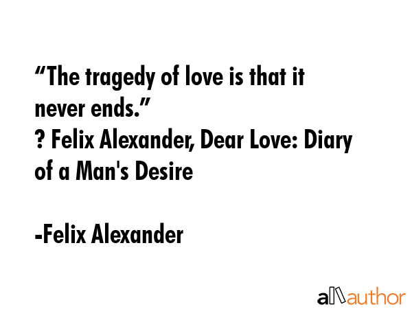 “The tragedy of love is that it never ends.” \n? Felix Alexander, Dear Love: Diary of a Man\