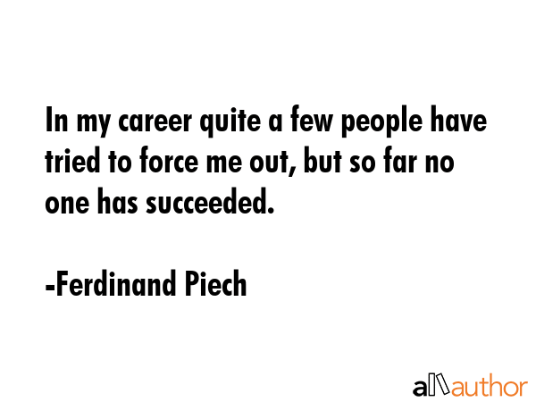 In my career quite a few people have tried to force me out, but so far no one has succeeded. - Ferdinand Piech Quote