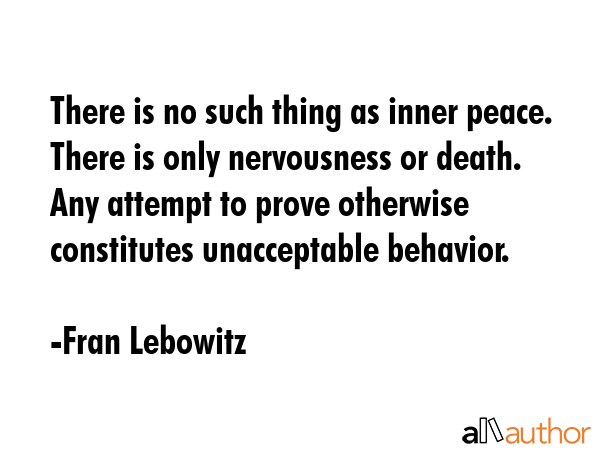 There is no such thing as inner peace. There is only nervousness or death. Any attempt to prove otherwise constitutes unacceptable behavior. - Fran Lebowitz Quote