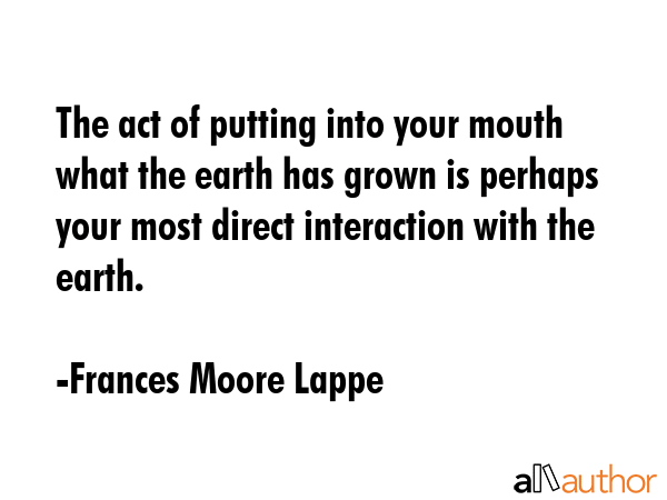 The act of putting into your mouth what the earth has grown is perhaps your most direct interaction with the earth. - Frances Moore Lappe Quote