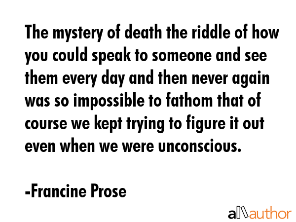 The mystery of death the riddle of how you could speak to someone and see them every day and then... - Francine Prose Quote GIF