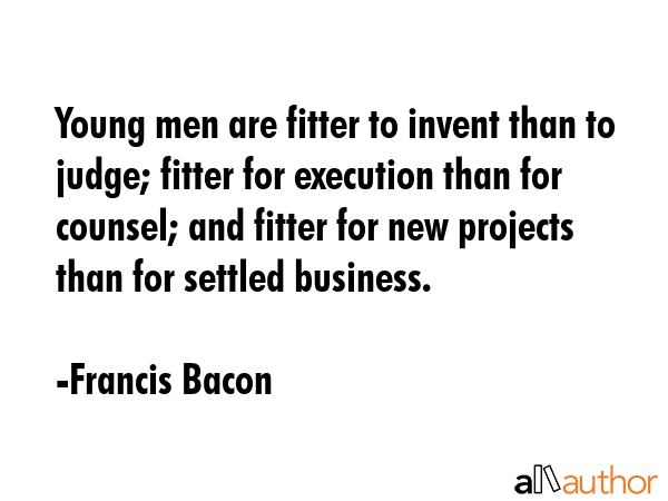 Young men are fitter to invent than to judge; fitter for execution than for counsel; and fitter for new projects than for settled business. - Francis Bacon Quote