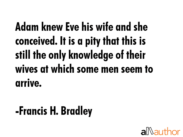Adam knew Eve his wife and she conceived. It is a pity that this is still the only knowledge of their wives at which some men seem to arrive. - Francis H. Bradley Quote