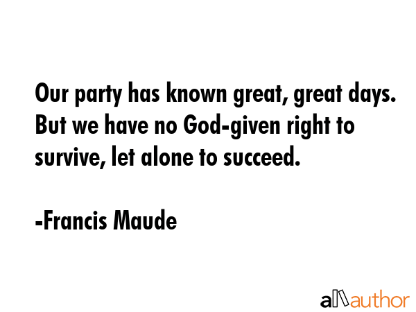 Our party has known great, great days. But we have no God-given right to survive, let alone to... - Francis Maude Quote GIF