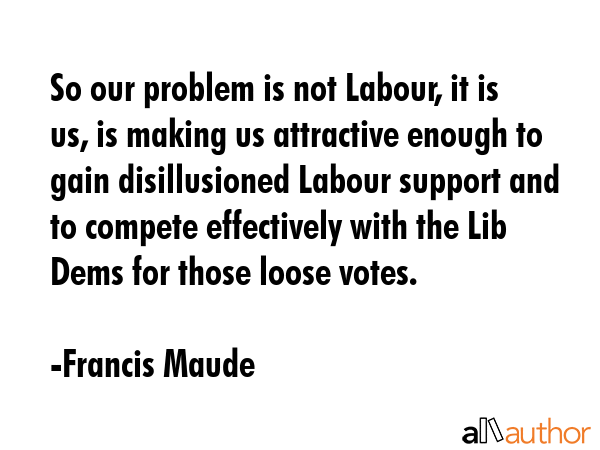 So our problem is not Labour, it is us, is making us attractive enough to gain disillusioned Labour... - Francis Maude Quote GIF