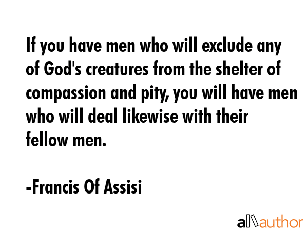 If you have men who will exclude any of God\'s creatures from the shelter of compassion and pity, you will have men who will deal likewise with their fellow men. - Francis Of Assisi Quote