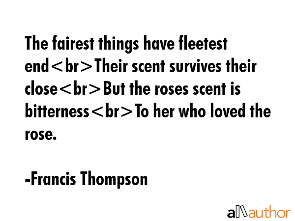The fairest things have fleetest endTheir scent survives their closeBut the roses scent is bitternessTo her who loved the rose. - Francis Thompson Quote