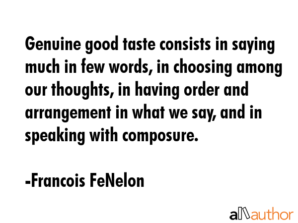Genuine good taste consists in saying much in few words, in choosing among our thoughts, in having order and arrangement in what we say, and in speaking with composure. - Francois FeNelon Quote