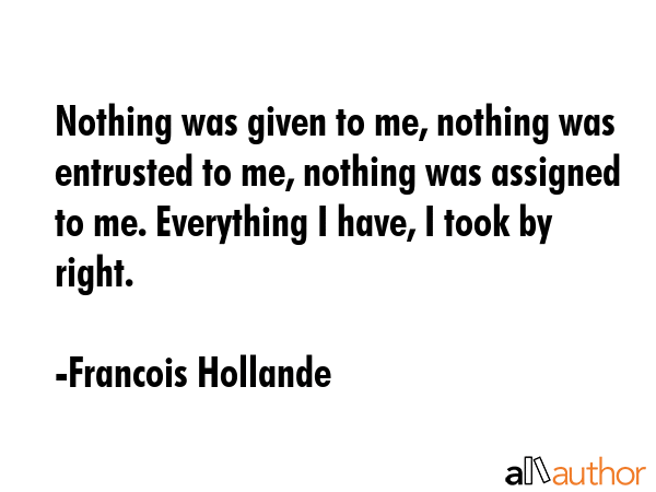 Nothing was given to me, nothing was entrusted to me, nothing was assigned to me. Everything I... - Francois Hollande Quote GIF