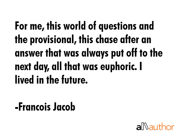 For me, this world of questions and the provisional, this chase after an answer that was always put off to the next day, all that was euphoric. I lived in the future. - Francois Jacob Quote