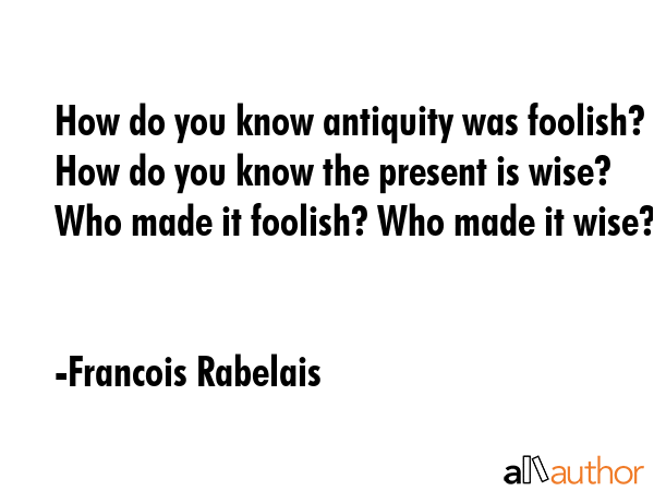 How do you know antiquity was foolish? How do you know the present is wise? Who made it foolish? Who made it wise? - Francois Rabelais Quote