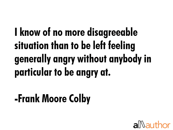 I know of no more disagreeable situation than to be left feeling generally angry without anybody in... - Frank Moore Colby Quote GIF