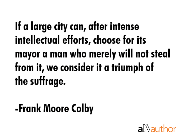 If a large city can, after intense intellectual efforts, choose for its mayor a man who merely will... - Frank Moore Colby Quote GIF