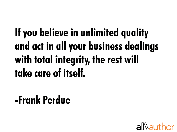 If you believe in unlimited quality and act in all your business dealings with total integrity, the rest will take care of itself. - Frank Perdue Quote