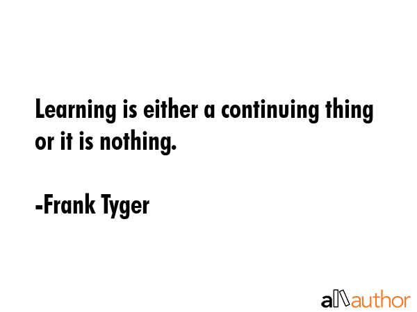 Learning is either a continuing thing or it is nothing. - Frank Tyger Quote