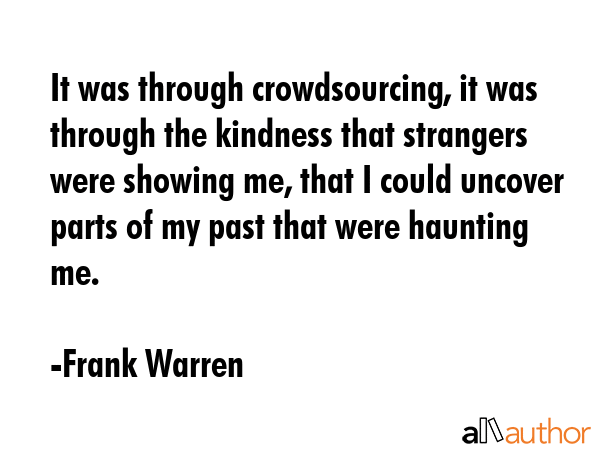 It was through crowdsourcing, it was through the kindness that strangers were showing me, that I could uncover parts of my past that were haunting me. - Frank Warren Quote